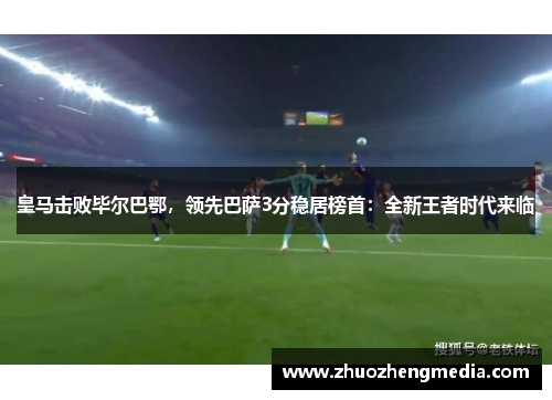 皇马击败毕尔巴鄂，领先巴萨3分稳居榜首：全新王者时代来临